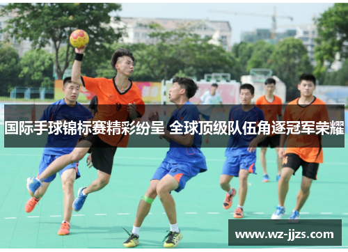 国际手球锦标赛精彩纷呈 全球顶级队伍角逐冠军荣耀