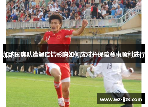 加纳国奥队遭遇疫情影响如何应对并保障赛事顺利进行