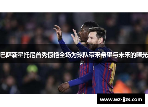 巴萨新星托尼首秀惊艳全场为球队带来希望与未来的曙光