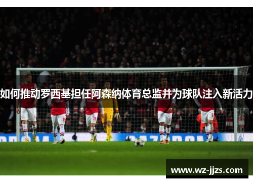 如何推动罗西基担任阿森纳体育总监并为球队注入新活力