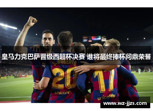皇马力克巴萨晋级西超杯决赛 谁将最终捧杯问鼎荣誉